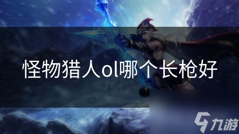 《怪物猎人OL：长枪选择攻略，哪个长枪表现更佳？》